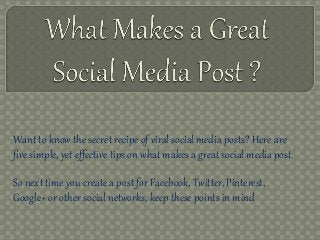 Want to know the secret recipe of viral social media posts? Here are
five simple, yet effective tips on what makes a great social media post.
So next time you create a post for Facebook, Twitter, Pinterest,
Google+ or other social networks, keep these points in mind
 