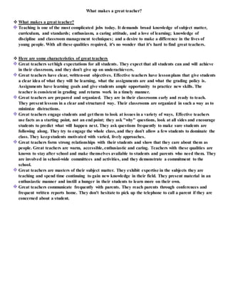 What makes a great teacher?
 What makes a great teacher?
Teaching is one of the most complicated jobs today. It demands broad knowledge of subject matter,
curriculum, and standards; enthusiasm, a caring attitude, and a love of learning; knowledge of
discipline and classroom management techniques; and a desire to make a difference in the lives of
young people. With all these qualities required, it's no wonder that it's hard to find great teachers.
 Here are some characteristics of great teachers
Great teachers set high expectations for all students. They expect that all students can and will achieve
in their classroom, and they don't give up on underachievers.
Great teachers have clear, written-out objectives. Effective teachers have lessonplans that give students
a clear idea of what they will be learning, what the assignments are and what the grading policy is.
Assignments have learning goals and give students ample opportunity to practice new skills. The
teacher is consistent in grading and returns work in a timely manner.
Great teachers are prepared and organized. They are in their classrooms early and ready to teach.
They present lessons in a clear and structured way. Their classrooms are organized in such a way as to
minimize distractions.
Great teachers engage students and get them to look at issues in a variety of ways. Effective teachers
use facts as a starting point, not an end point; they ask "why" questions, look at all sides and encourage
students to predict what will happen next. They ask questions frequently to make sure students are
following along. They try to engage the whole class, and they don't allow a few students to dominate the
class. They keepstudents motivated with varied, lively approaches.
Great teachers form strong relationships with their students and show that they care about them as
people. Great teachers are warm, accessible, enthusiastic and caring. Teachers with these qualities are
known to stay after school and make themselves available to students and parents who need them. They
are involved in school-wide committees and activities, and they demonstrate a commitment to the
school.
Great teachers are masters of their subject matter. They exhibit expertise in the subjects they are
teaching and spend time continuing to gain new knowledge in their field. They present material in an
enthusiastic manner and instill a hunger in their students to learn more on their own.
Great teachers communicate frequently with parents. They reach parents through conferences and
frequent written reports home. They don't hesitate to pick up the telephone to call a parent if they are
concerned about a student.
 