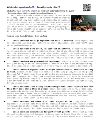 What makes a great teacher?By GreatSchools Staff
Study after study shows the single most important factor determining the quality   
of the education a child receives is the quality of his teacher. 
What makes a great teacher? Teaching is one of the
most complicated jobs today. It demands broad knowledge
of subject matter, curriculum, and standards; enthusiasm,
a caring attitude, and a love of learning; knowledge of
discipline and classroom management techniques; and a
desire to make a difference in the lives of young people.
With all these qualities required, it's no wonder that
it's hard to find great teachers.
Here are some characteristics of great teachers 
• Great teachers set high expectations for all students. They expect that
all students can and will achieve in their classroom, and they don't give
up on underachievers.
• Great teachers have clear, written-out objectives. Effective teachers
have lesson plans that give students a clear idea of what they will be learning,
what the assignments are and what the grading policy is. Assignments have
learning goals and give students ample opportunity to practice new skills.
The teacher is consistent in grading and returns work in a timely manner.
• Great teachers are prepared and organized. They are in their classrooms
early and ready to teach. They present lessons in a clear and structured way.
Their classrooms are organized in such a way as to minimize distractions.
• Great teachers engage students and get them to look at issues in a variety
of ways. Effective teachers use facts as a starting point, not an end point;
they ask "why" questions, look at all sides and encourage students to predict
what will happen next. They ask questions frequently to make sure students
are following along. They try to engage the whole class, and they don't allow
a few students to dominate the class. They keep students motivated with varied,
lively approaches.
• Great teachers form strong relationships with their students and show
that they care about them as people.Great teachers are warm, accessible,
enthusiastic and caring. Teachers with these qualities are known to stay after
school and make themselves available to students and parents who need them.
They are involved in school-wide committees and activities, and they
demonstrate a commitment to the school.
• Great teachers are masters of their subject matter. They exhibit
expertise in the subjects they are teaching and spend time continuing to gain
new knowledge in their field. They present material in an enthusiastic manner
and instill a hunger in their students to learn more on their own.
• Great teachers communicate frequently with parents. They reach parents
through conferences and frequent written reports home. They don't hesitate
to pick up the telephone to call a parent if they are concerned about a student.
 