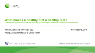 What makes a healthy diet a healthy diet?
Challenges and opportunities for defining, measuring, and evaluating the health impact of diet at the population level
Ashkan Afshin, MD MPH MSc ScD November 15, 2016
Acting Assistant Professor of Global Health
 