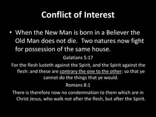 Conflict of Interest
• When the New Man is born in a Believer the
Old Man does not die. Two natures now fight
for possession of the same house.
Galatians 5:17
For the flesh lusteth against the Spirit, and the Spirit against the
flesh: and these are contrary the one to the other: so that ye
cannot do the things that ye would.
Romans 8:1
There is therefore now no condemnation to them which are in
Christ Jesus, who walk not after the flesh, but after the Spirit.
 