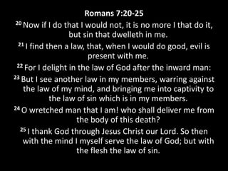 Romans 7:20-25
20 Now if I do that I would not, it is no more I that do it,
but sin that dwelleth in me.
21 I find then a law, that, when I would do good, evil is
present with me.
22 For I delight in the law of God after the inward man:
23 But I see another law in my members, warring against
the law of my mind, and bringing me into captivity to
the law of sin which is in my members.
24 O wretched man that I am! who shall deliver me from
the body of this death?
25 I thank God through Jesus Christ our Lord. So then
with the mind I myself serve the law of God; but with
the flesh the law of sin.
 