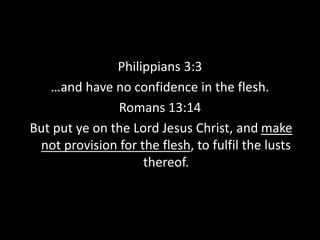 Philippians 3:3
…and have no confidence in the flesh.
Romans 13:14
But put ye on the Lord Jesus Christ, and make
not provision for the flesh, to fulfil the lusts
thereof.
 