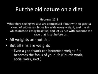 Put the old nature on a diet
Hebrews 12:1
Wherefore seeing we also are compassed about with so great a
cloud of witnesses, let us lay aside every weight, and the sin
which doth so easily beset us, and let us run with patience the
race that is set before us,
• All weights are not sins
• But all sins are weights
– Even a good work can become a weight if it
becomes the focus of your life (Church work,
social work, exct.)
 