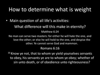How to determine what is weight
• Main question of all life's activities:
What difference will this make in eternity?
Matthew 6:24
No man can serve two masters: for either he will hate the one, and
love the other; or else he will hold to the one, and despise the
other. Ye cannot serve God and mammon.
Romans 6:16
16 Know ye not, that to whom ye yield yourselves servants
to obey, his servants ye are to whom ye obey; whether of
sin unto death, or of obedience unto righteousness?
 