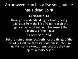 An unsaved man has a live soul, but he
has a dead Spirit
Ephesians 4:18
Having the understanding darkened, being
alienated from the life of God through the
ignorance that is in them, because of the
blindness of their heart:
1 Corinthians 2:14
But the natural man receiveth not the things of the
Spirit of God: for they are foolishness unto him:
neither can he know them, because they are
spiritually discerned.
 