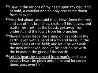 13 I saw in the visions of my head upon my bed, and,
behold, a watcher and an holy one came down
from heaven;
14 He cried aloud, and said thus, Hew down the tree,
and cut off his branches, shake off his leaves, and
scatter his fruit: let the beasts get away from
under it, and the fowls from his branches:
15 Nevertheless leave the stump of his roots in the
earth, even with a band of iron and brass, in the
tender grass of the field; and let it be wet with
the dew of heaven, and let his portion be with
the beasts in the grass of the earth:
16 Let his heart be changed from man's, and let a
beast's heart be given unto him; and let seven
times pass over him.
 