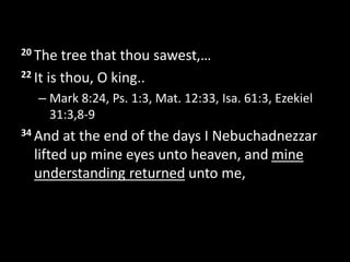 20 The tree that thou sawest,…
22 It is thou, O king..
– Mark 8:24, Ps. 1:3, Mat. 12:33, Isa. 61:3, Ezekiel
31:3,8-9
34 And at the end of the days I Nebuchadnezzar
lifted up mine eyes unto heaven, and mine
understanding returned unto me,
 