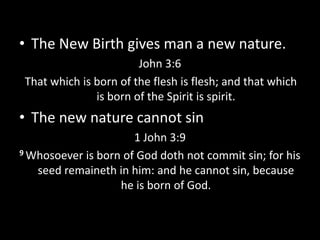 • The New Birth gives man a new nature.
John 3:6
That which is born of the flesh is flesh; and that which
is born of the Spirit is spirit.
• The new nature cannot sin
1 John 3:9
9 Whosoever is born of God doth not commit sin; for his
seed remaineth in him: and he cannot sin, because
he is born of God.
 
