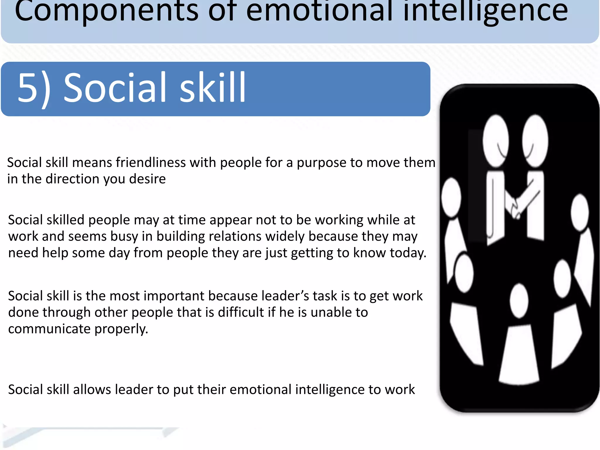 Components of emotional intelligence
Social skill means friendliness with people for a purpose to move them
in the direction you desire
Social skilled people may at time appear not to be working while at
work and seems busy in building relations widely because they may
need help some day from people they are just getting to know today.
Social skill is the most important because leader’s task is to get work
done through other people that is difficult if he is unable to
communicate properly.
Social skill allows leader to put their emotional intelligence to work
5) Social skill
 