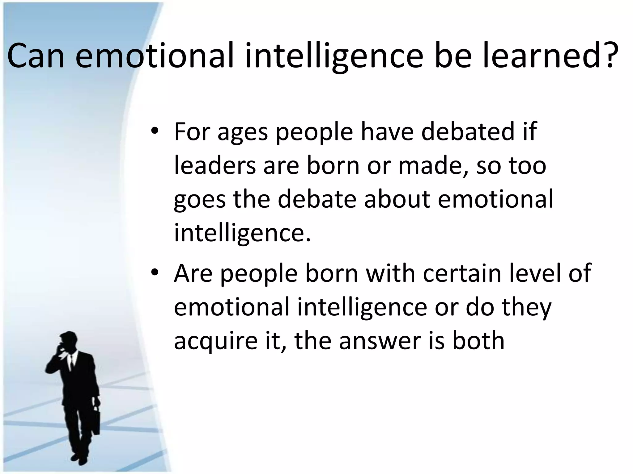 Can emotional intelligence be learned?
• For ages people have debated if
leaders are born or made, so too
goes the debate about emotional
intelligence.
• Are people born with certain level of
emotional intelligence or do they
acquire it, the answer is both
 