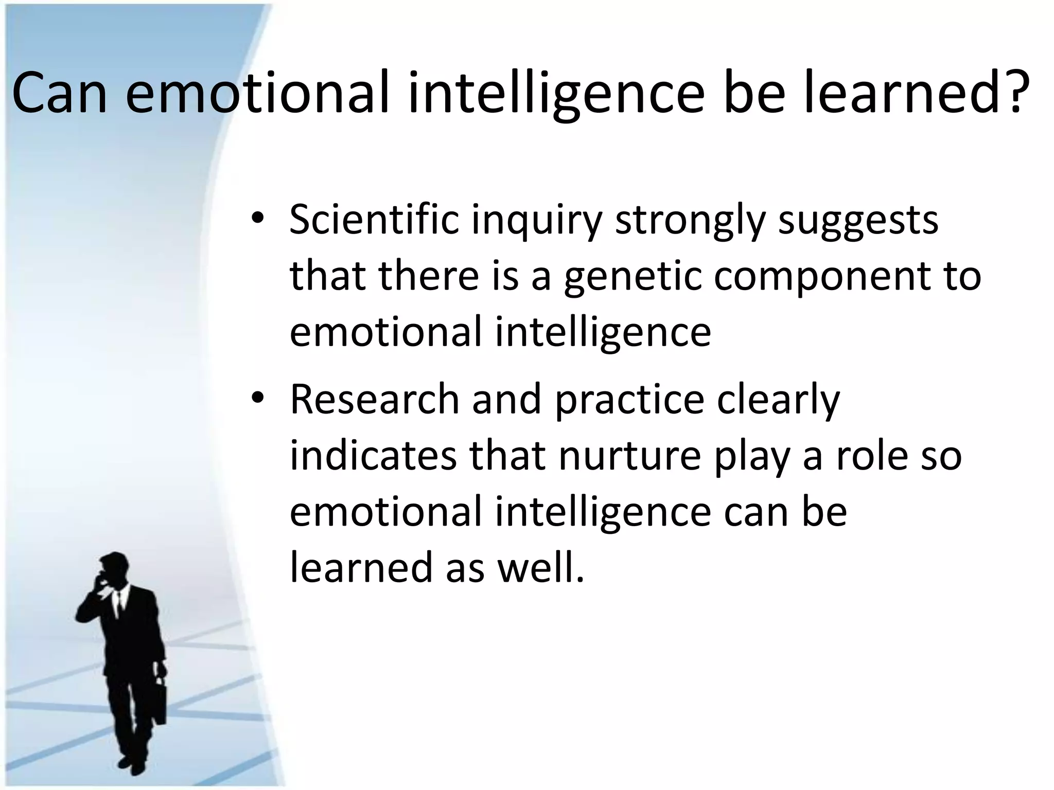 Can emotional intelligence be learned?
• Scientific inquiry strongly suggests
that there is a genetic component to
emotional intelligence
• Research and practice clearly
indicates that nurture play a role so
emotional intelligence can be
learned as well.
 