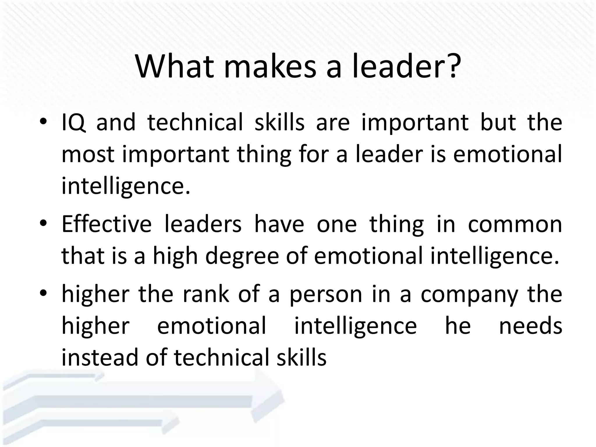 What makes a leader?
• IQ and technical skills are important but the
most important thing for a leader is emotional
intelligence.
• Effective leaders have one thing in common
that is a high degree of emotional intelligence.
• higher the rank of a person in a company the
higher emotional intelligence he needs
instead of technical skills
 
