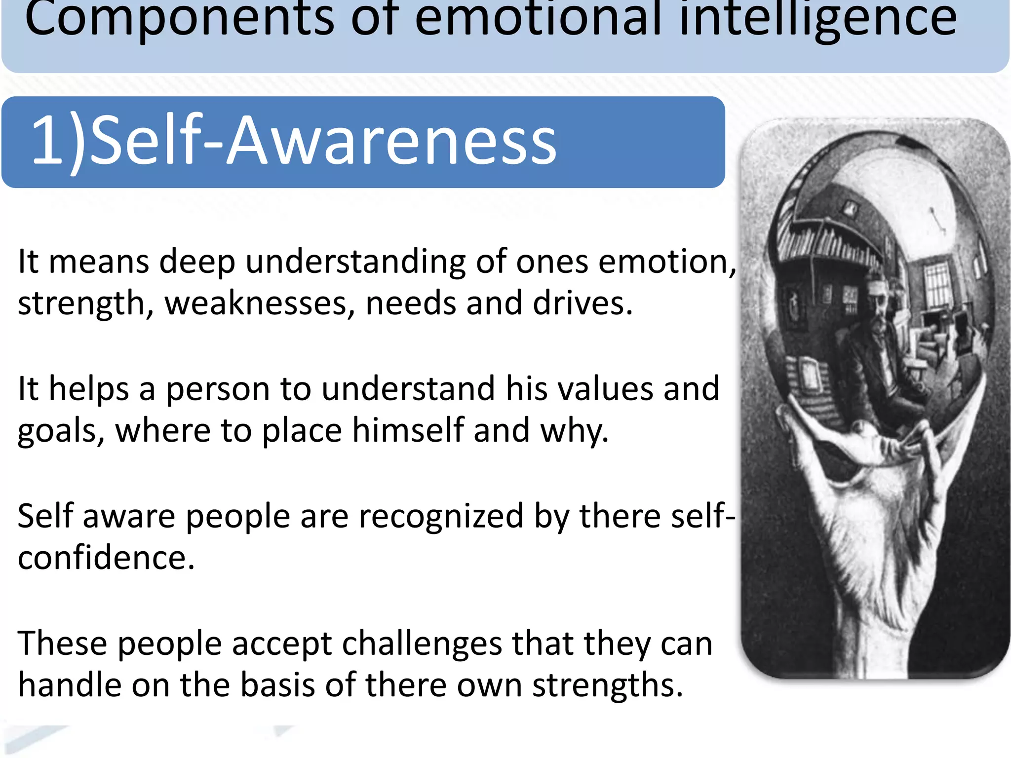 Components of emotional intelligence
It means deep understanding of ones emotion,
strength, weaknesses, needs and drives.
It helps a person to understand his values and
goals, where to place himself and why.
Self aware people are recognized by there self-
confidence.
These people accept challenges that they can
handle on the basis of there own strengths.
1)Self-Awareness
 