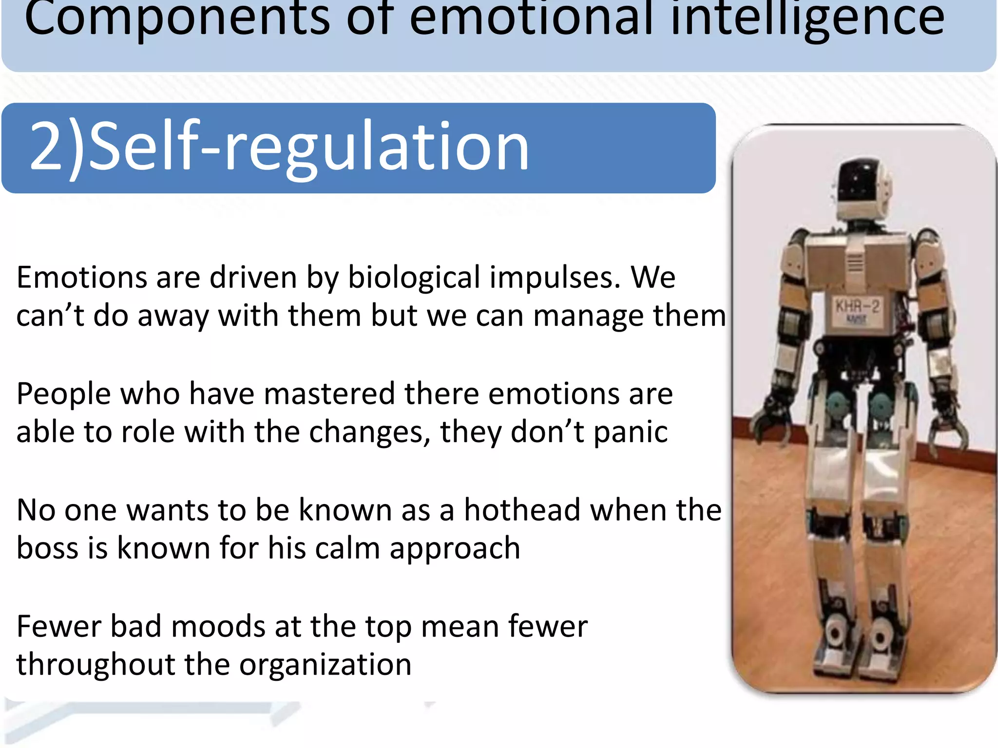Components of emotional intelligence
Emotions are driven by biological impulses. We
can’t do away with them but we can manage them
People who have mastered there emotions are
able to role with the changes, they don’t panic
No one wants to be known as a hothead when the
boss is known for his calm approach
Fewer bad moods at the top mean fewer
throughout the organization
2)Self-regulation
 