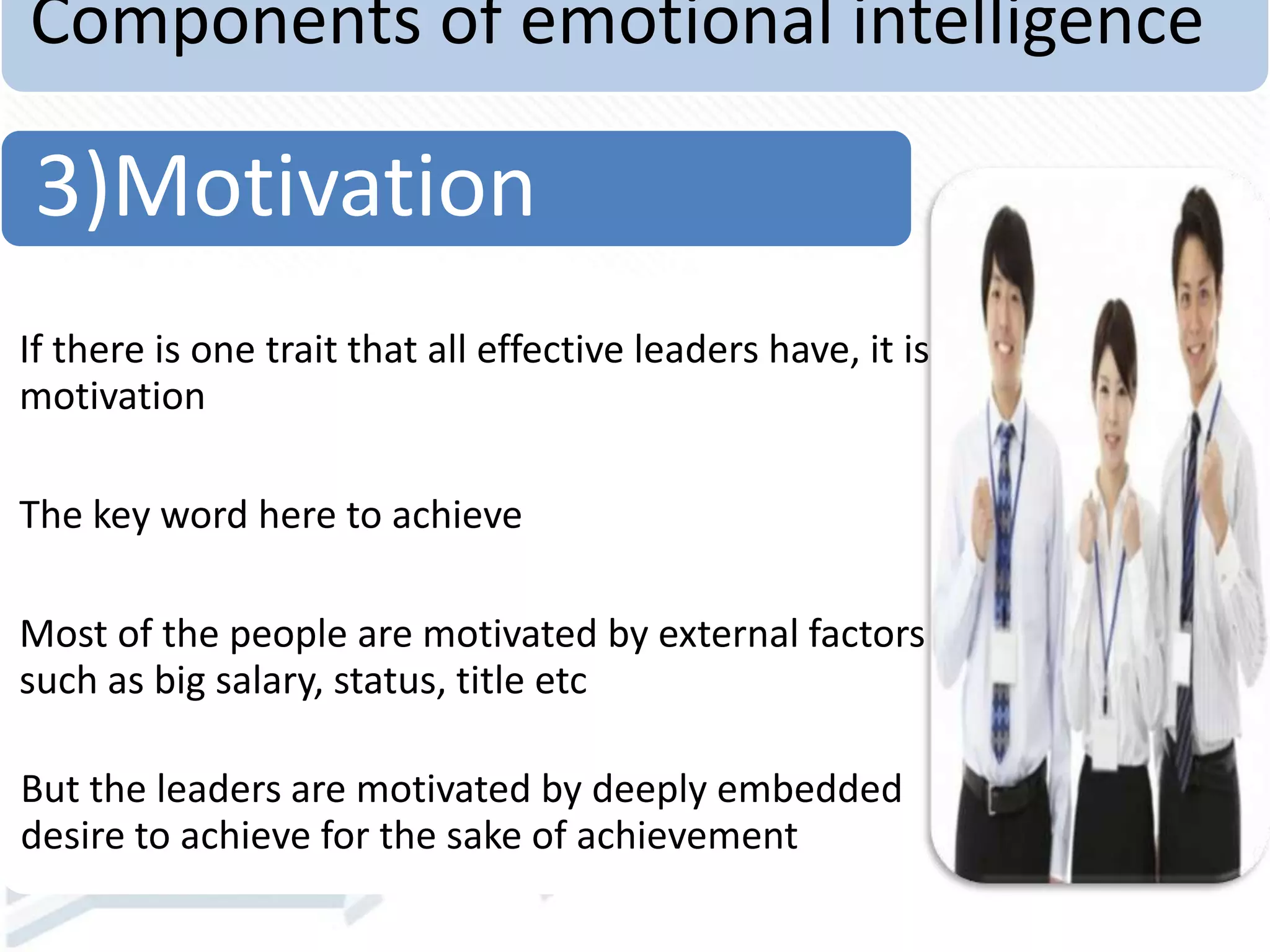 Components of emotional intelligence
If there is one trait that all effective leaders have, it is
motivation
The key word here to achieve
Most of the people are motivated by external factors
such as big salary, status, title etc
But the leaders are motivated by deeply embedded
desire to achieve for the sake of achievement
3)Motivation
 