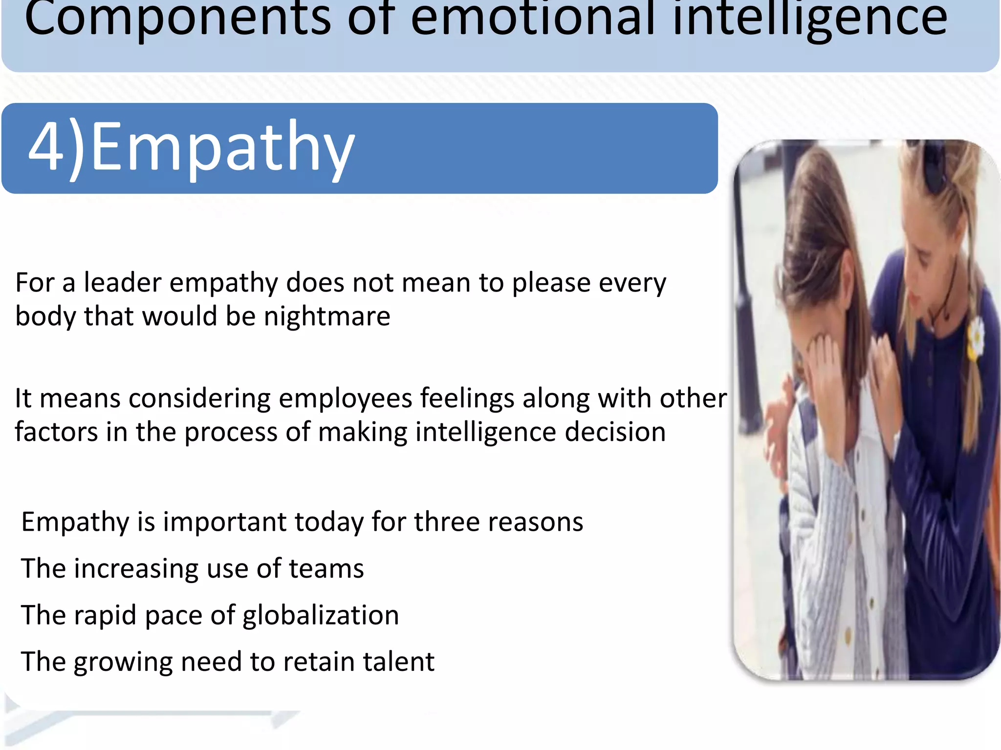 Components of emotional intelligence
For a leader empathy does not mean to please every
body that would be nightmare
It means considering employees feelings along with other
factors in the process of making intelligence decision
Empathy is important today for three reasons
The increasing use of teams
The rapid pace of globalization
The growing need to retain talent
4)Empathy
 