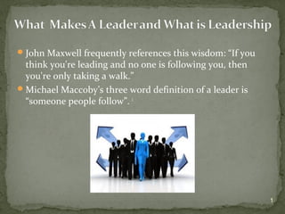 John Maxwell frequently references this wisdom: “If you
think you're leading and no one is following you, then
you're only taking a walk.”
Michael Maccoby’s three word definition of a leader is
“someone people follow”. i
1
 