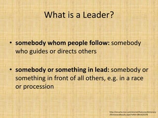 What is a Leader?
• somebody whom people follow: somebody
who guides or directs others
• somebody or something in lead: somebody or
something in front of all others, e.g. in a race
or procession
http://encarta.msn.com/encnet/features/dictionary
/DictionaryResults.aspx?refid=1861625378
 