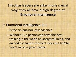 Effective leaders are alike in one crucial
way: they all have a high degree of
Emotional Intelligence
• Emotional Intelligence (EI):
–Is the sin qua non of leadership
–Without EI, a person can have the best
training in the world an analytical mind, and
an endless supply of smart ideas but he/she
won’t make a great leader.
 