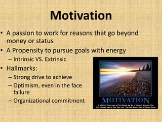 Motivation
• A passion to work for reasons that go beyond
money or status
• A Propensity to pursue goals with energy
– Intrinsic VS. Extrinsic
• Hallmarks:
– Strong drive to achieve
– Optimism, even in the face of
failure
– Organizational commitment
 