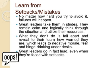 Learn from
Setbacks/Mistakes
 No matter how hard you try to avoid it,
failures will happen.
 Great leaders take them in strides. They
remain calm and logically think through
the situation and utilize their resources.
 What they don’t do is fall apart and
reveal to their team how worried they
are, which leads to negative morale, fear
and binge-drinking under desks.
 Great leaders do in fact lead, even when
they’re faced with setbacks.
 