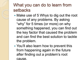 What you can do to learn from
setbacks
 Make use of 5 Whys to dig out the root
cause of any problems. By asking
“why” for 5 times (or more) on why
something happened, you can find out
the key factor that caused the problem
and can find the best solution to tackle
the problem.
 You’ll also learn how to prevent this
from happening again in the future
after finding out a problem’s root
cause.
 