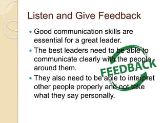Listen and Give Feedback
 Good communication skills are
essential for a great leader.
 The best leaders need to be able to
communicate clearly with the people
around them.
 They also need to be able to interpret
other people properly and not take
what they say personally.
 