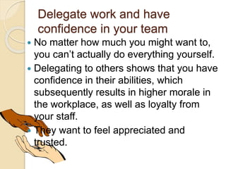 Delegate work and have
confidence in your team
 No matter how much you might want to,
you can’t actually do everything yourself.
 Delegating to others shows that you have
confidence in their abilities, which
subsequently results in higher morale in
the workplace, as well as loyalty from
your staff.
 They want to feel appreciated and
trusted.
 