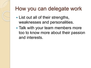 How you can delegate work
 List out all of their strengths,
weaknesses and personalities.
 Talk with your team members more
too to know more about their passion
and interests.
 