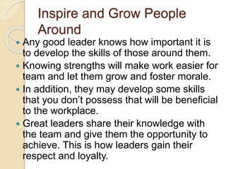 Inspire and Grow People
Around
 Any good leader knows how important it is
to develop the skills of those around them.
 Knowing strengths will make work easier for
team and let them grow and foster morale.
 In addition, they may develop some skills
that you don’t possess that will be beneficial
to the workplace.
 Great leaders share their knowledge with
the team and give them the opportunity to
achieve. This is how leaders gain their
respect and loyalty.
 