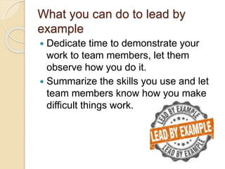 What you can do to lead by
example
 Dedicate time to demonstrate your
work to team members, let them
observe how you do it.
 Summarize the skills you use and let
team members know how you make
difficult things work.
 