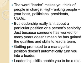  The word “leader” makes you think of
people in charge. High-ranking people –
your boss, politicians, presidents,
CEOs…
 But leadership really isn’t about a
particular position or a person’s seniority.
Just because someone has worked for
many years doesn’t mean he has gained
the qualities and skills to lead a team.
 Getting promoted to a managerial
position doesn’t automatically turn you
into a leader.
 Leadership skills enable you to be a role
 
