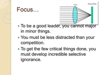 Focus…
 To be a good leader, you cannot major
in minor things.
 You must be less distracted than your
competition.
 To get the few critical things done, you
must develop incredible selective
ignorance.
 