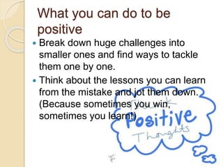 What you can do to be
positive
 Break down huge challenges into
smaller ones and find ways to tackle
them one by one.
 Think about the lessons you can learn
from the mistake and jot them down.
(Because sometimes you win,
sometimes you learn!)
 