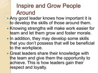 Inspire and Grow People
Around
 Any good leader knows how important it is
to develop the skills of those around them.
 Knowing strengths will make work easier for
team and let them grow and foster morale.
 In addition, they may develop some skills
that you don’t possess that will be beneficial
to the workplace.
 Great leaders share their knowledge with
the team and give them the opportunity to
achieve. This is how leaders gain their
respect and loyalty.
 