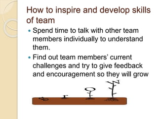 How to inspire and develop skills
of team
 Spend time to talk with other team
members individually to understand
them.
 Find out team members’ current
challenges and try to give feedback
and encouragement so they will grow
and do better.
 