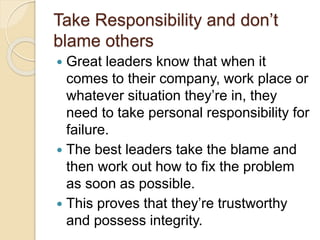 Take Responsibility and don’t
blame others
 Great leaders know that when it
comes to their company, work place or
whatever situation they’re in, they
need to take personal responsibility for
failure.
 The best leaders take the blame and
then work out how to fix the problem
as soon as possible.
 This proves that they’re trustworthy
and possess integrity.
 