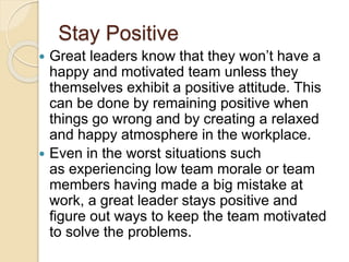 Stay Positive
 Great leaders know that they won’t have a
happy and motivated team unless they
themselves exhibit a positive attitude. This
can be done by remaining positive when
things go wrong and by creating a relaxed
and happy atmosphere in the workplace.
 Even in the worst situations such
as experiencing low team morale or team
members having made a big mistake at
work, a great leader stays positive and
figure out ways to keep the team motivated
to solve the problems.
 