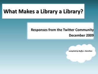 What Makes a Library a Library? Responses from the Twitter Community  December 2009 compiled by Buffy J. Hamilton 