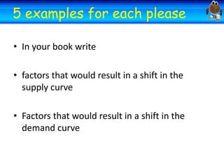 Welcome
Welcome
5 examples for each

please

• In your book write
• factors that would result in a shift in the
supply curve
• Factors that would result in a shift in the
demand curve

 