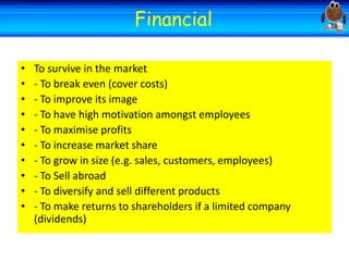 Welcome
•
•
•
•
•
•
•
•
•
•

Welcome
Financial

To survive in the market
- To break even (cover costs)
- To improve its image
- To have high motivation amongst employees
- To maximise profits
- To increase market share
- To grow in size (e.g. sales, customers, employees)
- To Sell abroad
- To diversify and sell different products
- To make returns to shareholders if a limited company
(dividends)

 