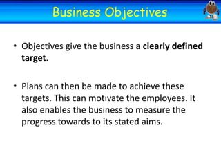 Welcome
Welcome
Business Objectives
• Objectives give the business a clearly defined
target.
• Plans can then be made to achieve these
targets. This can motivate the employees. It
also enables the business to measure the
progress towards to its stated aims.

 