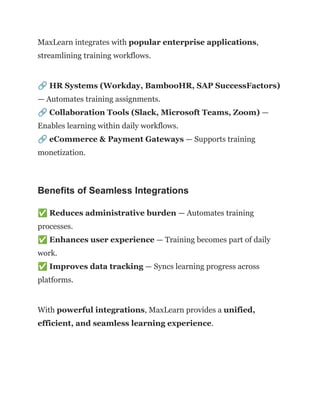 MaxLearn integrates with popular enterprise applications,
streamlining training workflows.
🔗HR Systems (Workday, BambooHR, SAP SuccessFactors)
— Automates training assignments.​
🔗Collaboration Tools (Slack, Microsoft Teams, Zoom) —
Enables learning within daily workflows.​
🔗eCommerce & Payment Gateways — Supports training
monetization.
Benefits of Seamless Integrations
✅Reduces administrative burden — Automates training
processes.​
✅Enhances user experience — Training becomes part of daily
work.​
✅Improves data tracking — Syncs learning progress across
platforms.
With powerful integrations, MaxLearn provides a unified,
efficient, and seamless learning experience.
 