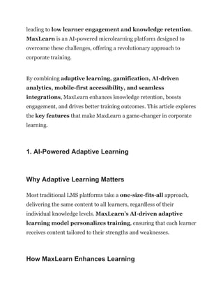 leading to low learner engagement and knowledge retention.
MaxLearn is an AI-powered microlearning platform designed to
overcome these challenges, offering a revolutionary approach to
corporate training.
By combining adaptive learning, gamification, AI-driven
analytics, mobile-first accessibility, and seamless
integrations, MaxLearn enhances knowledge retention, boosts
engagement, and drives better training outcomes. This article explores
the key features that make MaxLearn a game-changer in corporate
learning.
1. AI-Powered Adaptive Learning
Why Adaptive Learning Matters
Most traditional LMS platforms take a one-size-fits-all approach,
delivering the same content to all learners, regardless of their
individual knowledge levels. MaxLearn’s AI-driven adaptive
learning model personalizes training, ensuring that each learner
receives content tailored to their strengths and weaknesses.
How MaxLearn Enhances Learning
 