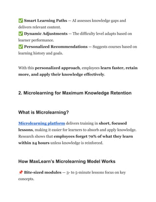 ✅Smart Learning Paths — AI assesses knowledge gaps and
delivers relevant content.​
✅Dynamic Adjustments — The difficulty level adapts based on
learner performance.​
✅Personalized Recommendations — Suggests courses based on
learning history and goals.
With this personalized approach, employees learn faster, retain
more, and apply their knowledge effectively.
2. Microlearning for Maximum Knowledge Retention
What is Microlearning?
Microlearning platform delivers training in short, focused
lessons, making it easier for learners to absorb and apply knowledge.
Research shows that employees forget 70% of what they learn
within 24 hours unless knowledge is reinforced.
How MaxLearn’s Microlearning Model Works
📌Bite-sized modules — 3- to 5-minute lessons focus on key
concepts.​
 
