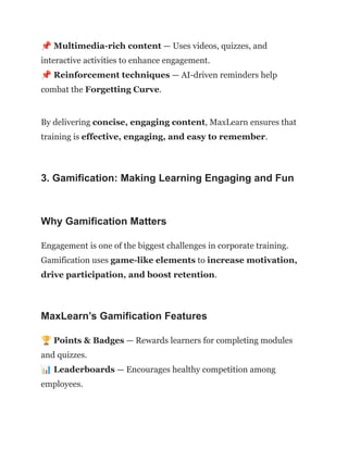 📌Multimedia-rich content — Uses videos, quizzes, and
interactive activities to enhance engagement.​
📌Reinforcement techniques — AI-driven reminders help
combat the Forgetting Curve.
By delivering concise, engaging content, MaxLearn ensures that
training is effective, engaging, and easy to remember.
3. Gamification: Making Learning Engaging and Fun
Why Gamification Matters
Engagement is one of the biggest challenges in corporate training.
Gamification uses game-like elements to increase motivation,
drive participation, and boost retention.
MaxLearn’s Gamification Features
🏆Points & Badges — Rewards learners for completing modules
and quizzes.​
📊Leaderboards — Encourages healthy competition among
employees.​
 