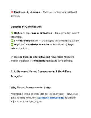 🎯Challenges & Missions — Motivates learners with goal-based
activities.
Benefits of Gamification
✅Higher engagement & motivation — Employees stay invested
in learning.​
✅Friendly competition — Encourages a positive learning culture.​
✅Improved knowledge retention — Active learning keeps
information fresh.
By making training interactive and rewarding, MaxLearn
ensures employees stay engaged and excited about learning.
4. AI-Powered Smart Assessments & Real-Time
Analytics
Why Smart Assessments Matter
Assessments should do more than just test knowledge — they should
guide learning. MaxLearn’s AI-driven assessments dynamically
adjust to each learner’s progress.
 