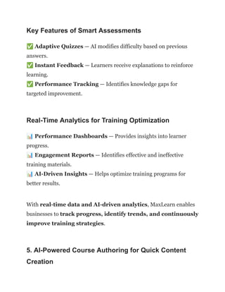 Key Features of Smart Assessments
✅Adaptive Quizzes — AI modifies difficulty based on previous
answers.​
✅Instant Feedback — Learners receive explanations to reinforce
learning.​
✅Performance Tracking — Identifies knowledge gaps for
targeted improvement.
Real-Time Analytics for Training Optimization
📊Performance Dashboards — Provides insights into learner
progress.​
📊Engagement Reports — Identifies effective and ineffective
training materials.​
📊AI-Driven Insights — Helps optimize training programs for
better results.
With real-time data and AI-driven analytics, MaxLearn enables
businesses to track progress, identify trends, and continuously
improve training strategies.
5. AI-Powered Course Authoring for Quick Content
Creation
 