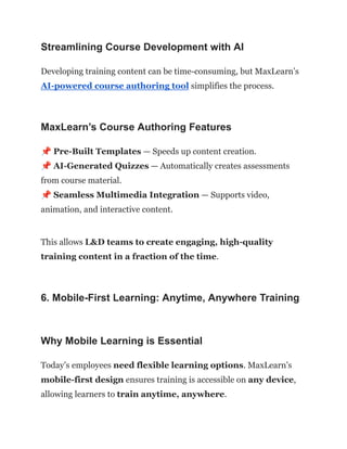 Streamlining Course Development with AI
Developing training content can be time-consuming, but MaxLearn’s
AI-powered course authoring tool simplifies the process.
MaxLearn’s Course Authoring Features
📌Pre-Built Templates — Speeds up content creation.​
📌AI-Generated Quizzes — Automatically creates assessments
from course material.​
📌Seamless Multimedia Integration — Supports video,
animation, and interactive content.
This allows L&D teams to create engaging, high-quality
training content in a fraction of the time.
6. Mobile-First Learning: Anytime, Anywhere Training
Why Mobile Learning is Essential
Today’s employees need flexible learning options. MaxLearn’s
mobile-first design ensures training is accessible on any device,
allowing learners to train anytime, anywhere.
 